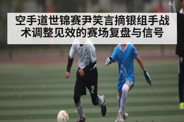 空手道世锦赛尹笑言摘银组手战术调整见效的赛场复盘与信号